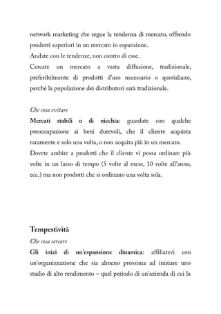 network marketing che segue la tendenza di mercato, offrendo
prodotti superiori in un mercato in espansione.
Andate con le tendenze, non contro di esse.
Cercate    un         mercato     a     vasta    diffusione,    tradizionale,
preferibilmente di prodotti d'uso necessario o quotidiano,
perché la popolazione dei distributori sarà tradizionale.


Che cosa evitare
Mercati       stabili    o   di       nicchia:   guardate      con   qualche
preoccupazione ai beni durevoli, che il cliente acquista
raramente e solo una volta, o non acquita più in un mercato.
Dovete ambire a prodotti che il cliente vi possa ordinare più
volte in un lasso di tempo (5 volte al mese, 10 volte all'anno,
ecc.) ma non prodotti che si ordinano una volta sola.




Tempestività
Che cosa cercare
Gli   inizi      di     un'espansione        dinamica:      affiliatevi   con
un'organizzazione che sia almeno prossima ad iniziare uno
stadio di alto rendimento – quel periodo di un'azienda di cui la
 
