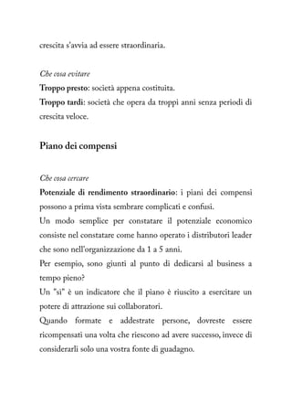 crescita s'avvia ad essere straordinaria.


Che cosa evitare
Troppo presto: società appena costituita.
Troppo tardi: società che opera da troppi anni senza periodi di
crescita veloce.


Piano dei compensi


Che cosa cercare
Potenziale di rendimento straordinario: i piani dei compensi
possono a prima vista sembrare complicati e confusi.
Un modo semplice per constatare il potenziale economico
consiste nel constatare come hanno operato i distributori leader
che sono nell'organizzazione da 1 a 5 anni.
Per esempio, sono giunti al punto di dedicarsi al business a
tempo pieno?
Un "sì" è un indicatore che il piano è riuscito a esercitare un
potere di attrazione sui collaboratori.
Quando formate e addestrate persone, dovreste essere
ricompensati una volta che riescono ad avere successo, invece di
considerarli solo una vostra fonte di guadagno.
 