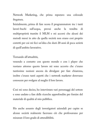 Network Marketing, che prima reputavo una colossale
fregatura.
Inizialmente, prima di fare ncora il programmatore tra i tanti
lavori-buchi    sull'acqua,   provai       anche   la   vendita   di
multiproprietà tramite il MLM e mi accorsi che alcuni dei
metodi messi in atto da quella società non erano così proprio
corretti per cui mi feci un'idea che durò 20 anni di poca serietà
di quell'ambito lavorativo.


Tornando all'attualtità,
venendo a contatto con questo mondo e con i player che
ruotano attorno questo lavoro mi sono accorto che c'erano
tantissime nozioni ancora da divulgare per fare chiarezza,
inoltre c'erano tanti aspetti che i network marketer dovevano
conoscere per svolgere al meglio il loro lavoro.


Così mi sono deciso, ho intervistato vari personaggi del settore
e sono andato a fare delle ricerche approfondite per fornire del
materiale di qualità al mio pubblico.


Ho anche assunto degli investigatori aziendali per capire se
alcune società realmente facevano ciò che professavano per
misurare il loro grado di attendibilità.
 