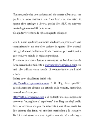 Non nascondo che questa ricerca mi sia costata abbastanza, ma
quello che sono riuscito a fare è un libro che non esiste in
nessun altro catalogo o libreria, perchè libri SERI sul network
marketing è molto difficile trovarne.
Voi qui troverete tutta la verità su questo mondo!!!


Che tu sia un venditore, un futuro venditore, un promotore, uno
sponsorizzatore, un semplice curioso in questo libro troverai
tutti gli elementi indispensabili da conoscere per avvicinarsi a
questo nuovo mondo in rapida espansione.
Ti auguro una buona lettura e soprattutto se hai domande da
farmi scrivimi direttamente a andreatamburelli@gmail.com: è la
mail che utilizzo come canale di comunicazione tra i miei
lettori.
Inoltre potet visualizzare i miei siti:
http://vendita-e-persuasione.com è il blog dove pubblico
quotidianamente almeno un articolo sulla vendita, marketing,
network marketing, ecc.
http://tuttiinformazione.com è il podcast: una mia invenzione
ovvero un “raccoglitore di esperienze” è un blog con degli audio
dove io intervisto, ma più che intervista è una chiaccherata tra
due persone che fanno un mestiere particolare e lo racconto.
Tutti i lavori sono comunque legati al mondo del marketing e
 