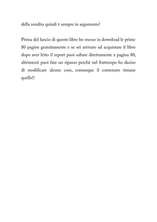 della vendita quindi è sempre in argomento!


Prima del lancio di questo libro ho messo in download le prime
80 pagine gratuitamente e se sei arrivato ad acquistare il libro
dopo aver letto il report puoi saltare direttamente a pagina 80,
altrimenti puoi fare un ripasso perchè nel frattempo ho deciso
di modificare alcune cose, comunque il contenuto rimane
quello!!
 