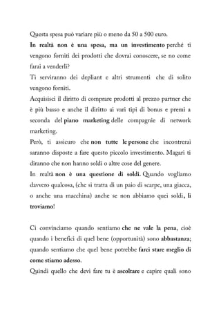 Questa spesa può variare più o meno da 50 a 500 euro.
In realtà non è una spesa, ma un investimento perché ti
vengono forniti dei prodotti che dovrai conoscere, se no come
farai a venderli?
Ti serviranno dei depliant e altri strumenti che di solito
vengono forniti.
Acquisisci il diritto di comprare prodotti al prezzo partner che
è più basso e anche il diritto ai vari tipi di bonus e premi a
seconda del piano marketing delle compagnie di network
marketing.
Però, ti assicuro che non tutte le persone che incontrerai
saranno disposte a fare questo piccolo investimento. Magari ti
diranno che non hanno soldi o altre cose del genere.
In realtà non è una questione di soldi. Quando vogliamo
davvero qualcosa, (che si tratta di un paio di scarpe, una giacca,
o anche una macchina) anche se non abbiamo quei soldi, li
troviamo!


Ci convinciamo quando sentiamo che ne vale la pena, cioè
quando i benefici di quel bene (opportunità) sono abbastanza;
quando sentiamo che quel bene potrebbe farci stare meglio di
come stiamo adesso.
Quindi quello che devi fare tu è ascoltare e capire quali sono
 