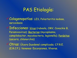 PAS Etiología: Colagenopatías:  LES, Poliarteritis nodosa, sarcoidosis Infecciones:   Virus  (rubeola, CMV, Coxackie B, Paramixovirus);  Bacterias  (mycoplasma, campilobacter, mycobacteria, legionella);  Parásitos  (ascaris, chlonorchis) Otras:  Úlcera Duodenal complicada; C.P.R.E. (E.R.C.P.); Venenos: Escorpiones, Vívoras. 
