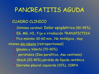 PANCREATITIS AGUDA CUADRO CLINICO Síntoma cardinal:  Dolor epigástrico  (90-95%)  EG, MG, HI.; Fijo o irradiación TRANSFICTIVA Pico máximo 30-60 min., No Antálgica , muy  intenso  sin rebote  (retroperitoneal) Nausea y Vómito (70-90%) peristalsis (Ileo paralítico, Asa centinela) Shock (20-40%) pérdida de líquido isotónico   Derrame pleural izquierdo (10%), SIRPA 