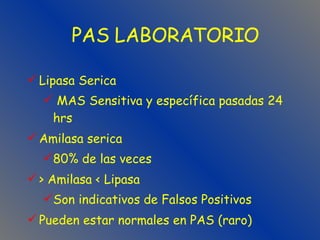 Lipasa Serica MAS Sensitiva y específica pasadas 24 hrs Amilasa serica 80% de las veces > Amilasa < Lipasa Son indicativos de Falsos Positivos Pueden estar normales en PAS (raro) PAS LABORATORIO 