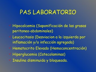 Hipocalcemia (Saponificación de las grasas peritoneo-abdominales) Leucocitosis (Desviacion a la izquierda por inflamación y/o infección agregada) Hematocrito Elevado (Hemoconcentración) Hiperglucemia (Catecolaminas) Insulina disminuida y bloqueada. PAS LABORATORIO 