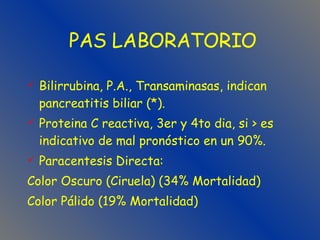 Bilirrubina, P.A., Transaminasas, indican pancreatitis biliar (*). Proteina C reactiva, 3er y 4to dia, si > es indicativo de mal pronóstico en un 90%. Paracentesis Directa:  Color Oscuro (Ciruela) (34% Mortalidad) Color Pálido (19% Mortalidad) PAS LABORATORIO 