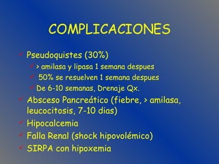 COMPLICACIONES Pseudoquistes (30%) > amilasa y lipasa 1 semana despues 50% se resuelven 1 semana despues De 6-10 semanas, Drenaje Qx. Absceso Pancreático (fiebre, > amilasa, leucocitosis, 7-10 dias) Hipocalcemia Falla Renal (shock hipovolémico) SIRPA con hipoxemia 