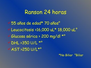 Ranson 24 horas 55 años de edad* 70 años° Leucocitosis >16,000 uL* 18,000 uL° Glucosa sérica > 200 mg/dl *° DHL >350 U/L *° AST >250 U/L*° *No Biliar  °Biliar 