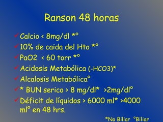 Ranson 48 horas Calcio < 8mg/dl *° 10% de caida del Hto *° PaO2  < 60 torr *° Acidosis Metabólica  (-HCO3)* Alcalosis Metabólica° * BUN serico > 8 mg/dl*  >2mg/dl° Déficit de líquidos > 6000 ml* >4000 ml° en 48 hrs. *No Biliar  °Biliar 