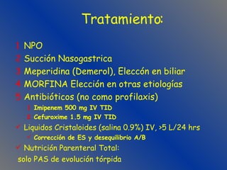 Tratamiento:   NPO Succión Nasogastrica Meperidina (Demerol), Eleccón en biliar MORFINA Elección en otras etiologías Antibióticos (no como profilaxis) Imipenem 500 mg IV TID Cefuroxime 1.5 mg IV TID Liquidos Cristaloides (salina 0.9%) IV, >5 L/24 hrs Corrección de ES y desequilibrio A/B Nutrición Parenteral Total: solo PAS de evolución tórpida 