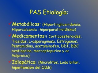 PAS Etiología: Metabólicas:  (Hipertrigliceridemia, Hipercalcemia =hiperparatiroidismo) Medicamentos: ( Corticoesteroides, Tiazidas, L-asparaginasa, Estrógenos,  Pentamidina, acetaminofen, DDI, DDC azatioprina, mercaptopurina y ac. Valproico). Idiopática:  (Microlitos, Lodo biliar, hipertensión del Oddi) 