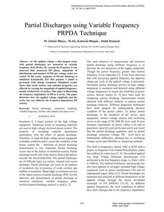 Partial Discharges using Variable Frequency
PRPDA Technique
M. Zubair Bhayo1, M.Ali2, Kalsoom Bhagat3, Abdul Hameed4
a,b,c
Department of Electrical Engineering, Mehran UET SZAB Campus Khairpur Mir's,
d
School of Automation, Northwestern Polytechnical University Xian China.
Abstract—At the applied voltage a disc-shaped cavity
with partial discharges are measured at variable
frequency (0.01-50 Hz). By varying the frequency it was
observed that measured PD phase, magnitude of
distributions and number of PDs per voltage cycles are
varied. In the cavity, sequence of Partial discharge is
simulated dynamically. For that purpose a model is
presented with charge consistent. Simulated results
shows that cavity surface and emission properties are
effected by varying the magnitude of applied frequency,
mainly conductivity of surface. This paper is illustrating
the frequency dependence of PD in a cavity. The paper
illustrates how the applied voltage amplitude and the
cavity size can influence the frequency dependence PD
activity.
Keywords: Partial discharges, simulation, modeling,
variable frequency, cavities, disc-shaped and epoxy resin.
I. INTRODUCTION
Insulation is a major portion of the high voltage
equipment. Numerous forms of insulating materials
are used in high voltage electrical power system. The
property of insulating material deteriorates
enormously with the effect of partial discharge.
Therefore, to keep the high voltage power equipment
in healthy condition and to ensure the reliability of the
power system the detection of partial discharge
measurement is very important. Partial discharge
occurs due to the defects in insulation system. Partial
discharge results only if the electric field in the defects
exceeds the thresh-hold field. The partial discharges
are of different types e.g surface, internal and corona
discharge. Partial discharge can occur in all medium
of insulations due to presence of voids, cavities, gas
bubbles in insulation. Sharp edges in insulation are one
of the major sources of partial discharge (PD). For the
detection and measurement of partial discharge in
electrical insulation, variable frequency phase
resolved partial discharge analysis is used [1, 2].
The main objective of measurement and detection
partial discharge using different frequency is to
decrease the size and power of the supply equipment.
Though the power frequency greater than normal
frequency is too important [3]. It has been observed
that with increasing applied frequency the apparent
charge per cycle of the applied voltage is decreased.
Nowadays partial discharge activity in high voltage
equipment is measured and detected using different
voltage frequencies to ensure the reliability of power
system. Recent studies [1, 5] have been used for
comparing partial discharge measurement results
obtained with different methods to analyze partial
discharge behavior. Different diagnostic techniques
have been adopted for understanding physical
condition of the power cables. To detect partial
discharges in the insulation of the service aged
equipment, various voltage sources and oscillating
waves in the range of 50-1000 Hz were used. In past
literature experiments on power cables [1,4] and of
generators stator [6] were performed and it was found
that the partial discharge quantities such as partial
discharge extinction voltage, PD level have no
fundamental differences obtained due to oscillating
voltage waves and 50(60)Hz ac energizing methods .
The field of diagnostics started 1992 at KTH with a
project to diagnose Cross-linked Polyethylene cables
that suffered by water-trees [7, 8]. The method applied
was High Voltage Dielectric Spectroscopy [12]
performed in the low frequency range, i.e. from 1 mHz
to 1000 Hz. The method of dielectric spectroscopy has
also been applied on oil-paper insulated high voltage
equipment such as power transformers [10] and oil
impregnated paper cables [11]. Partial discharges are
measured and analyzed at different frequencies of the
applied voltage through the recent developed
technique of (VF_PRPDA) [13,14]. At different
applied frequencies, the local conditions at defects
have been changed due to the frequency dependence
International Journal of Computer Science and Information Security (IJCSIS),
Vol. 16, No. 4, April 2018
273 https://sites.google.com/site/ijcsis/
ISSN 1947-5500
 