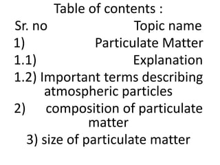 Table of contents :
Sr. no Topic name
1) Particulate Matter
1.1) Explanation
1.2) Important terms describing
atmospheric particles
2) composition of particulate
matter
3) size of particulate matter
 