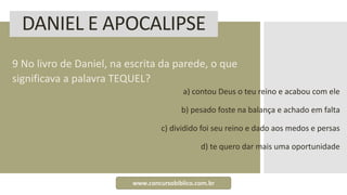DANIEL E APOCALIPSE
9 No livro de Daniel, na escrita da parede, o que
significava a palavra TEQUEL?
a) contou Deus o teu reino e acabou com ele
b) pesado foste na balança e achado em falta
c) dividido foi seu reino e dado aos medos e persas
d) te quero dar mais uma oportunidade
www.concursobiblico.com.br
 