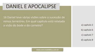 DANIEL E APOCALIPSE
16 Daniel teve várias visões sobre a sucessão de
reinos terrestres. Em qual capítulo está relatada
a visão do bode e do carneiro? a) capítulo 2
b) capítulo 6
c) capítulo 7
d) capítulo 8
www.concursobiblico.com.br
 
