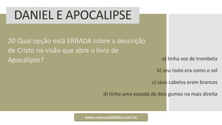 DANIEL E APOCALIPSE
20 Qual opção está ERRADA sobre a descrição
de Cristo na visão que abre o livro de
Apocalipse? a) tinha voz de trombeta
b) seu rosto era como o sol
c) seus cabelos eram brancos
d) tinha uma espada de dois gumes na mais direita
www.concursobiblico.com.br
 