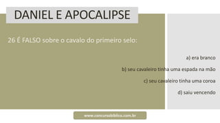 DANIEL E APOCALIPSE
26 É FALSO sobre o cavalo do primeiro selo:
a) era branco
b) seu cavaleiro tinha uma espada na mão
c) seu cavaleiro tinha uma coroa
d) saiu vencendo
www.concursobiblico.com.br
 