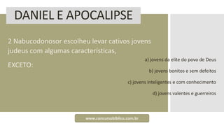 DANIEL E APOCALIPSE
2 Nabucodonosor escolheu levar cativos jovens
judeus com algumas características,
EXCETO:
a) jovens da elite do povo de Deus
b) jovens bonitos e sem defeitos
c) jovens inteligentes e com conhecimento
d) jovens valentes e guerreiros
www.concursobiblico.com.br
 
