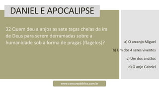 DANIEL E APOCALIPSE
32 Quem deu a anjos as sete taças cheias da ira
de Deus para serem derramadas sobre a
humanidade sob a forma de pragas (flagelos)? a) O arcanjo Miguel
b) Um dos 4 seres viventes
c) Um dos anciãos
d) O anjo Gabriel
www.concursobiblico.com.br
 