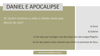 DANIEL E APOCALIPSE
35 Quem mostrou a João a cidade santa que
descia do céu?
a) Jesus
b) Gabriel
c) Um anjo que carregou uma das taças das sete pragas/flagelos
d) Um dos quatro seres viventes que vivem na presença de Deus
www.concursobiblico.com.br
 