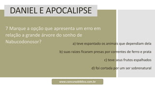 DANIEL E APOCALIPSE
7 Marque a opção que apresenta um erro em
relação a grande árvore do sonho de
Nabucodonosor? a) teve espantado os animais que dependiam dela
b) suas raizes ficaram presas por correntes de ferro e prata
c) teve seus frutos espalhados
d) foi cortada por um ser sobrenatural
www.concursobiblico.com.br
 