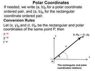 Polar Coordinates
Conversion Rules
Let (x, y)R and (r, )P be the rectangular and polar
coordinates of the same point P, then
P
x
y

r
O
The rectangular and polar
coordinates relations
x =
y =
r =
If needed, we write (a, b)P for a polar coordinate
ordered pair, and (a, b)R for the rectangular
coordinate ordered pair.
(r, )R ↔ (x, y)P
 