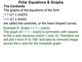 Polar Equations & Graphs
The Cardioids
r = c(1 ± cos())
r = c(1 ± sin())
The graphs of the equations of the form
are called the cardioids, or the heart shaped curves.
Example D. Graph r = 1 – cos().
The graph of r = 1 – cos() is symmetric with respect
to the x–axis because cos() = cos(–). Therefore we
will plot  from 0o to 180o and take its mirrored image
across the x–axis for the complete graph.
 