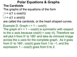 Polar Equations & Graphs
The Cardioids
r = c(1 ± cos())
r = c(1 ± sin())
The graphs of the equations of the form
are called the cardioids, or the heart shaped curves.
Example D. Graph r = 1 – cos().
The graph of r = 1 – cos() is symmetric with respect
to the x–axis because cos() = cos(–). Therefore we
will plot  from 0o to 180o and take its mirrored image
across the x–axis for the complete graph. As  goes
from 0o to 180o, cos() goes from 1 to –1, and the
expression 1 – cos() goes from 0 to 2.
 