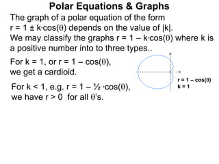 Polar Equations & Graphs
The graph of a polar equation of the form
r = 1 ± k*cos() depends on the value of |k|.
We may classify the graphs r = 1 – k*cos() where k is
a positive number into to three types..
For k = 1, or r = 1 – cos(),
we get a cardioid.
For k < 1, e.g. r = 1 – ½ *cos(),
we have r > 0 for all ’s.
r = 1 – cos()
k = 1
 