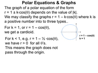 Polar Equations & Graphs
The graph of a polar equation of the form
r = 1 ± k*cos() depends on the value of |k|.
We may classify the graphs r = 1 – k*cos() where k is
a positive number into to three types..
For k = 1, or r = 1 – cos(),
we get a cardioid.
For k < 1, e.g. r = 1 – ½ *cos(),
we have r > 0 for all ’s.
This means the graph does not
pass through the origin.
r = 1 – cos()
k = 1
 