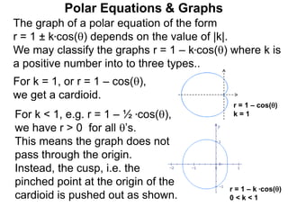 Polar Equations & Graphs
The graph of a polar equation of the form
r = 1 ± k*cos() depends on the value of |k|.
We may classify the graphs r = 1 – k*cos() where k is
a positive number into to three types..
For k = 1, or r = 1 – cos(),
we get a cardioid.
r = 1 – k *cos()
0 < k < 1
r = 1 – cos()
k = 1For k < 1, e.g. r = 1 – ½ *cos(),
we have r > 0 for all ’s.
This means the graph does not
pass through the origin.
Instead, the cusp, i.e. the
pinched point at the origin of the
cardioid is pushed out as shown.
 