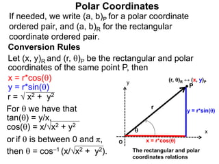 Polar Coordinates
Conversion Rules
Let (x, y)R and (r, )P be the rectangular and polar
coordinates of the same point P, then
P
x
y

r
O x = r*cos()
y = r*sin()
The rectangular and polar
coordinates relations
x = r*cos()
y = r*sin()
r = √ x2 + y2
For  we have that
tan() = y/x,
cos() = x/√x2 + y2
or if  is between 0 and π,
then  = cos–1 (x/√x2 + y2).
If needed, we write (a, b)P for a polar coordinate
ordered pair, and (a, b)R for the rectangular
coordinate ordered pair.
(r, )R ↔ (x, y)P
 