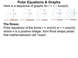 Polar Equations & Graphs
Here is a sequence of graphs for r = 1 – kcos().
r = 1 – (1/4)cos() r = 1 – (1/2)cos() r = 1 – 1cos() r = 1 – 2cos() r = 1 – 4cos()
Polar equations of the forms r = sin(n) or r = cos(n),
where n is a positive integer, form floral shape petals
that mathematicians call “roses”.
The Roses
 