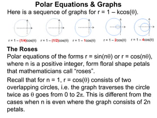 Polar Equations & Graphs
Here is a sequence of graphs for r = 1 – kcos().
r = 1 – (1/4)cos() r = 1 – (1/2)cos() r = 1 – 1cos() r = 1 – 2cos() r = 1 – 4cos()
Polar equations of the forms r = sin(n) or r = cos(n),
where n is a positive integer, form floral shape petals
that mathematicians call “roses”.
Recall that for n = 1, r = cos() consists of two
overlapping circles, i.e. the graph traverses the circle
twice as  goes from 0 to 2π. This is different from the
cases when n is even where the graph consists of 2n
petals.
The Roses
 