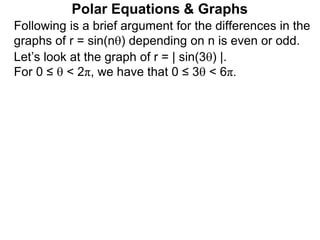 Polar Equations & Graphs
Following is a brief argument for the differences in the
graphs of r = sin(n) depending on n is even or odd.
Let’s look at the graph of r = | sin(3) |.
For 0 ≤  < 2π, we have that 0 ≤ 3 < 6π.
 