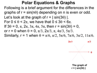 Polar Equations & Graphs
Following is a brief argument for the differences in the
graphs of r = sin(n) depending on n is even or odd.
Let’s look at the graph of r = | sin(3) |.
For 0 ≤  < 2π, we have that 0 ≤ 3 < 6π.
If 3 = 0, π, 2π, 3π, 4π, 5π, then r = sin(3) = 0,
or r = 0 when  = 0, π/3, 2π/3, π, 4π/3, 5π/3.
Similarly, r = 1 when  = π/6, π/2, 5π/6, 7π/6, 3π/2, 11π/6.
π/32π/3
The graph of
r = | sin(3) |
0
 