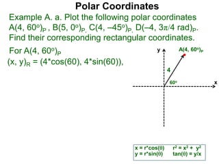 Polar Coordinates
Example A. a. Plot the following polar coordinates
A(4, 60o)P , B(5, 0o)P, C(4, –45o)P, D(–4, 3π/4 rad)P.
Find their corresponding rectangular coordinates.
For A(4, 60o)P
x = r*cos()
y = r*sin()
(x, y)R = (4*cos(60), 4*sin(60)),
r2 = x2 + y2
tan() = y/x
x
y
60o
4
A(4, 60o)P
 