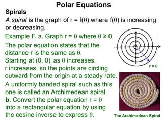 Polar Equations
A uniformly banded spiral such as this
one is called an Archimedean spiral.
x
The Archimedean Spiral
r = 
Spirals
A spiral is the graph of r = f() where f() is increasing
or decreasing.
Example F. a. Graph r =  where  ≥ 0.
The polar equation states that the
distance r is the same as .
Starting at (0, 0), as  increases,
r increases, so the points are circling
outward from the origin at a steady rate.
b. Convert the polar equation r = 
into a rectangular equation by using
the cosine inverse to express .
 