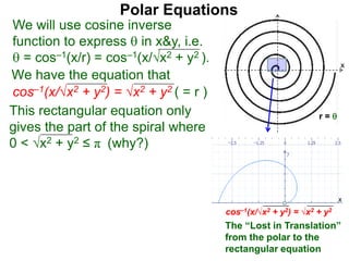 Polar Equations
We have the equation that
We will use cosine inverse
function to express  in x&y, i.e.
 = cos–1(x/r) = cos–1(x/√x2 + y2 ).
cos–1(x/√x2 + y2) = √x2 + y2 ( = r ) x
r = This rectangular equation only
gives the part of the spiral where
0 < √x2 + y2 ≤ π (why?)
cos–1(x/√x2 + y2) = √x2 + y2
x
x
The “Lost in Translation”
from the polar to the
rectangular equation
 