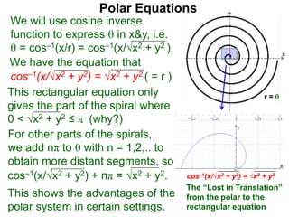 Polar Equations
We have the equation that
We will use cosine inverse
function to express  in x&y, i.e.
 = cos–1(x/r) = cos–1(x/√x2 + y2 ).
cos–1(x/√x2 + y2) = √x2 + y2 ( = r ) x
r = This rectangular equation only
gives the part of the spiral where
0 < √x2 + y2 ≤ π (why?)
cos–1(x/√x2 + y2) = √x2 + y2
x
x
The “Lost in Translation”
from the polar to the
rectangular equation
This shows the advantages of the
polar system in certain settings.
cos–1(x/√x2 + y2) + nπ = √x2 + y2.
For other parts of the spirals,
we add nπ to  with n = 1,2,.. to
obtain more distant segments, so
 
