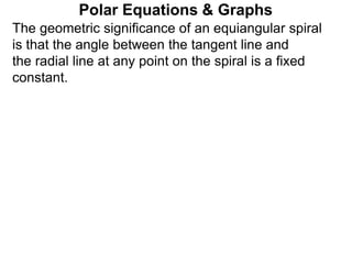 Polar Equations & Graphs
The geometric significance of an equiangular spiral
is that the angle between the tangent line and
the radial line at any point on the spiral is a fixed
constant.
 