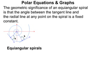 Polar Equations & Graphs
k
k
The geometric significance of an equiangular spiral
is that the angle between the tangent line and
the radial line at any point on the spiral is a fixed
constant.
Equiangular spirals
 