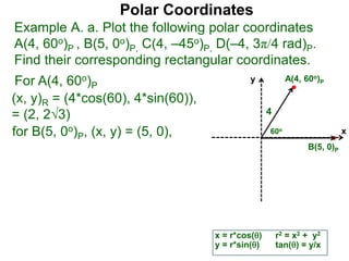 Polar Coordinates
Example A. a. Plot the following polar coordinates
A(4, 60o)P , B(5, 0o)P, C(4, –45o)P, D(–4, 3π/4 rad)P.
Find their corresponding rectangular coordinates.
For A(4, 60o)P
x = r*cos()
y = r*sin()
(x, y)R = (4*cos(60), 4*sin(60)),
= (2, 23)
for B(5, 0o)P, (x, y) = (5, 0),
r2 = x2 + y2
tan() = y/x
x
y
60o
4
A(4, 60o)P
B(5, 0)P
 