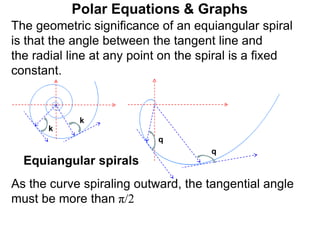 Polar Equations & Graphs
q
k
k
q
Equiangular spirals
The geometric significance of an equiangular spiral
is that the angle between the tangent line and
the radial line at any point on the spiral is a fixed
constant.
As the curve spiraling outward, the tangential angle
must be more than π/2
 