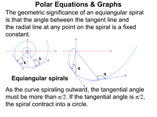 Polar Equations & Graphs
q
k
k
q
Equiangular spirals
The geometric significance of an equiangular spiral
is that the angle between the tangent line and
the radial line at any point on the spiral is a fixed
constant.
As the curve spiraling outward, the tangential angle
must be more than π/2. If the tangential angle is π/2,
the spiral contract into a circle.
 