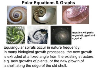 Polar Equations & Graphs
Equiangular spirals occur in nature frequently.
In many biological growth processes, the new growth
is extruded at a fixed angle from the existing structure,
e.g. new growths of plants, or the new growth of
a shell along the edge of the old shell.
http://en.wikipedia.
org/wiki/Logarithmi
c_spiral
 