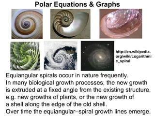 Polar Equations & Graphs
Equiangular spirals occur in nature frequently.
In many biological growth processes, the new growth
is extruded at a fixed angle from the existing structure,
e.g. new growths of plants, or the new growth of
a shell along the edge of the old shell.
Over time the equiangular–spiral growth lines emerge.
http://en.wikipedia.
org/wiki/Logarithmi
c_spiral
 