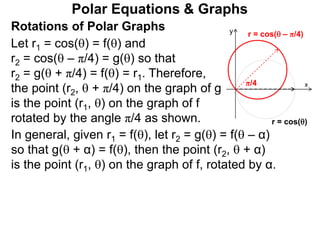 Polar Equations & Graphs
Let r1 = cos() = f() and
r2 = cos( – π/4) = g() so that
r2 = g( + π/4) = f() = r1. Therefore,
the point (r2,  + π/4) on the graph of g
is the point (r1, ) on the graph of f
rotated by the angle π/4 as shown.
x
y
r = cos()
r = cos( – π/4)
π/4
Rotations of Polar Graphs
In general, given r1 = f(), let r2 = g() = f( – α)
so that g( + α) = f(), then the point (r2,  + α)
is the point (r1, ) on the graph of f, rotated by α.
 
