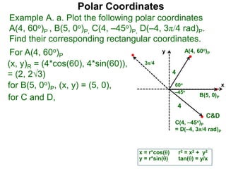 Polar Coordinates
Example A. a. Plot the following polar coordinates
A(4, 60o)P , B(5, 0o)P, C(4, –45o)P, D(–4, 3π/4 rad)P.
Find their corresponding rectangular coordinates.
x
y
60o
4
For A(4, 60o)P
x = r*cos()
y = r*sin()
(x, y)R = (4*cos(60), 4*sin(60)),
= (2, 23)
for B(5, 0o)P, (x, y) = (5, 0),
for C and D,
A(4, 60o)P
B(5, 0)P
C(4, –45o)P
= D(–4, 3π/4 rad)P
4
r2 = x2 + y2
tan() = y/x
–45o
3π/4
C&D
 